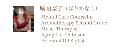堀夏奈子 -Mental Care Counselor -Aromatherapy Second Grade -Music Therapist -Aging Care Advisor -Essential Oil Stylist